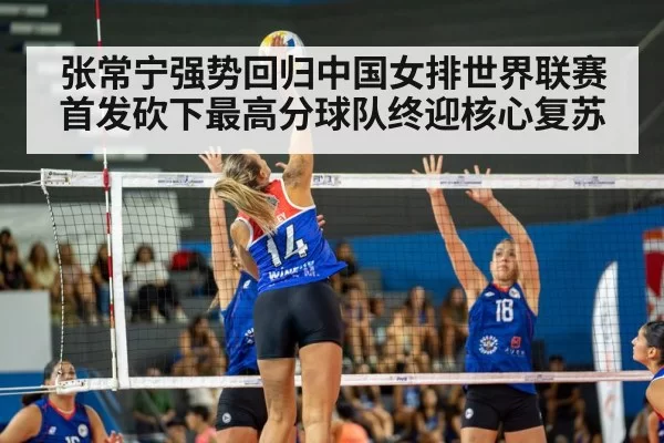张常宁强势回归中国女排世界联赛首发砍下最高分球队终迎核心复苏