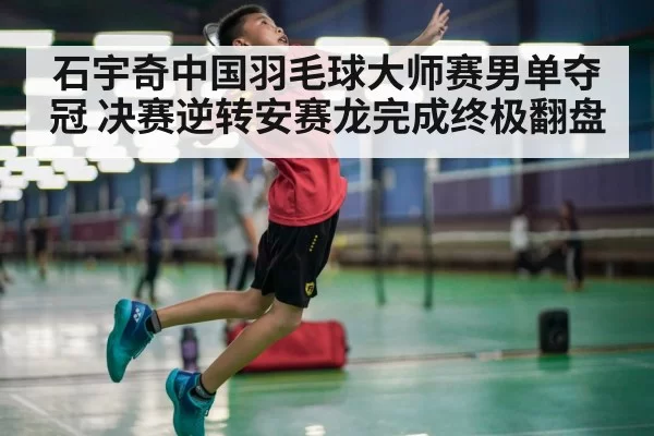 石宇奇中国羽毛球大师赛男单夺冠 决赛逆转安赛龙完成终极翻盘
